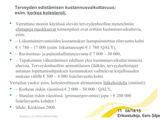 11 04/14/15
Erikoistutkija, Eero Siljan
Terveyden edistämisen kustannusvaikuttavuus:
esim. korkea kolesteroli.
 Verrattuna moniin käytössä oleviin terveydenhuollon menetelmiin
elintapoja muokkaavat toimenpiteet ovat erittäin kustannusvaikuttavia,
esim:
 – Liikuntainterventioiden kustannukset laatupainotettua elinvuotta kohti
€ 1 780 – 17 000 (esim. liikuntaresepti € 1 780 /QALY),
 – Ravitsemus- ja painonhallintaneuvonta € 7 000 – 30 000,
 – Tupakoinnin vähentäminen edelleen yksi kustannusvaikuttavimmista
alueista. Terveydenhuollon ammattilaisen (lääkäri, terveydenhoitaja)
antaman lopettamisohjauksen kustannukset vaihtelevat kirjallisuuden
mukaan välillä € 500 – 4 000 lisäelinvuotta kohti.
Vertailun vuoksi esim. kolesterolitason alentaminen lääkehoidolla (statiinit):
 – Korkean riskin väestössä € 2 000 – 50 000 / QALY,
 – Matalan riskin väestössä (primaaripreventio) jopa > € 200 000
lisäelinvuotta kohden !
 lähde: Kiiskinen 2008.
 