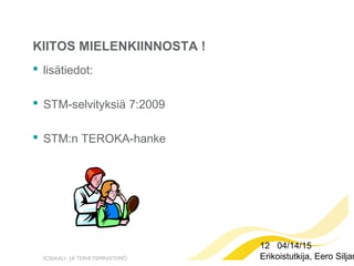 12 04/14/15
Erikoistutkija, Eero Siljan
KIITOS MIELENKIINNOSTA !
 lisätiedot:
 STM-selvityksiä 7:2009
 STM:n TEROKA-hanke
 