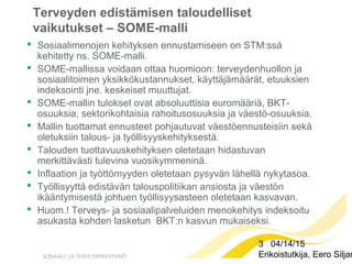 3 04/14/15
Erikoistutkija, Eero Siljan
Terveyden edistämisen taloudelliset
vaikutukset – SOME-malli
 Sosiaalimenojen kehityksen ennustamiseen on STM:ssä
kehitetty ns. SOME-malli.
 SOME-mallissa voidaan ottaa huomioon: terveydenhuollon ja
sosiaalitoimen yksikkökustannukset, käyttäjämäärät, etuuksien
indeksointi jne. keskeiset muuttujat.
 SOME-mallin tulokset ovat absoluuttisia euromääriä, BKT-
osuuksia, sektorikohtaisia rahoitusosuuksia ja väestö-osuuksia.
 Mallin tuottamat ennusteet pohjautuvat väestöennusteisiin sekä
oletuksiin talous- ja työllisyyskehityksestä.
 Talouden tuottavuuskehityksen oletetaan hidastuvan
merkittävästi tulevina vuosikymmeninä.
 Inflaation ja työttömyyden oletetaan pysyvän lähellä nykytasoa.
 Työllisyyttä edistävän talouspolitiikan ansiosta ja väestön
ikääntymisestä johtuen työllisyysasteen oletetaan kasvavan.
 Huom.! Terveys- ja sosiaalipalveluiden menokehitys indeksoitu
asukasta kohden lasketun BKT:n kasvun mukaiseksi.
 