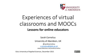 Experiences of virtual
classrooms and MOOCs
Lessons for online educators
Sarah Cornelius
University of Aberdeen, UK
Oulu University of Applied Sciences, December 2015
@sarahcornelius
s.cornelius@abdn.ac.uk
www.slideshare.net/sarahcornelius
 