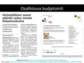 Osallistuva budjetointi
 ”Helsinkiläiset pääsevät
 lokakuussa päättämään, miten
 kaupunki käyttää kirjaston
 kehittämiseen tarkoitettuja 100 000
 euroa.

 Kyseessä on ensimmäinen kerta,
 kun Helsinki käyttää niin sanottua
 osallistuvaa budjetointia.

 Helsinkiläiset pääsevät siis
 päättämään suoraan käyttämiensä
 palveluiden rahoituksesta.”




                        Osallistumissivusto: https://www.strategysignals.com/32666-26348-1053@kir&jas
HS:n uutinen: https://www.facebook.com/photo.php?fbid=501398283206501&set=a.355575284455469.96407.156680074344992
 