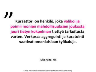 ”  Kuraattori on henkilö, joka valikoi ja
poimii monien mahdollisuuksien joukosta
juuri tietyn kokoelman tiettyä tarkoitusta
varten. Verkossa aggregointi ja kuratointi
     vaativat omanlaisiaan työkaluja.



                              Tuija Aalto, YLE



       Lähde: http://tuhatsanaa.net/kuratointi-tyokaluksi-delicious-tai-storify
 