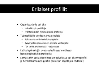 Erilaiset profiilit

• Organisaatiolla voi olla
    – brändättyjä profiileja
    – työntekijöiden nimillä olevia profiileja
• Työntekijöille voidaan antaa rooleja
    – Kuka vastaa mihinkin kysymyksiin
    – Kysymysten ohjaaminen oikealle vastaajalle
    – ”En tiedä, otan selvää” -tapaukset
• Lisäksi työntekijät ovat sosiaalisessa mediassa
  henkilökohtaisilla profiileilla
• Samassakin sosiaalisen median palvelussa voi olla työprofiili
  ja henkilökohtainen profiili (palvelun sääntöjen ehdoilla!)
 