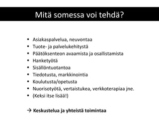 Mitä somessa voi tehdä?

•   Asiakaspalvelua, neuvontaa
•   Tuote- ja palvelukehitystä
•   Päätöksenteon avaamista ja osallistamista
•   Hanketyötä
•   Sisällöntuotantoa
•   Tiedotusta, markkinointia
•   Koulutusta/opetusta
•   Nuorisotyötä, vertaistukea, verkkoterapiaa jne.
•   (Keksi itse lisää!)

 Keskustelua ja yhteistä toimintaa
 
