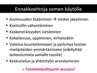 Ennakkoehtoja somen käytölle
• Avoimuuden lisääminen  tiedon jakaminen
• Kontrollin vähentäminen
• Keskeneräisyyden sietäminen
• Kokeilevuus, oppiminen, virheistäkin
• Valmius kuuntelemiseen ja pyrkimys toisten
  mielipiteiden ymmärtämiseen (edellyttää
  laskeutumista samalle tasolle)
• Keskustelun ja yhteistyön arvostaminen
        = Toimintakulttuurin muutos!
 