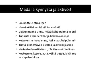 Madalla kynnystä ja aktivoi!

•   Suunnittele etukäteen
•   Hanki aktiivinen isäntä tai emäntä
•   Voitko mennä sinne, missä kohderyhmä jo on?
•   Tunnista avainhenkilöt ja heidän roolinsa
•   Kutsu ensin mukaan ne, jotka saat helpoimmin
•   Tuota kiinnostavaa sisältöä ja aktivoi jäseniä
•   Verkostoidu aktiivisesti, ole itse aloitteellinen
•   Keskustele, kysele, auta, välitä tietoa, kiitä, tee
    vastapalveluksia
 
