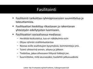 Fasilitointi
• Fasilitointi tarkoittaa ryhmäprosessien suunnittelua ja
  toteuttamista.
• Fasilitaattori keskittyy rikastavan ja rakentavan
  yhteistyön edellytysten luomiseen.
• Fasilitaattori sosiaalisessa mediassa:
   –   Herättää keskustelua, tuo eri näkökulmia esiin
   –   Ohjaa ryhmän sisällöntuotantoa
   –   Nostaa esille osallistujien kysymyksiä, kommentteja yms.
   –   Toimii sihteerinä ennen, aikana ja jälkeen
   –   Tiedottaa, jakaa aiheeseen liittyviä linkkejä jne.
   –   Suunnittelee, mitä seuraavaksi; huolehtii jatkuvuudesta



          Lähde: http://fi.wikipedia.org/wiki/Fasilitointi_%28organisaatio%29
 
