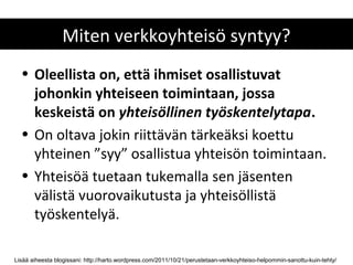 Miten verkkoyhteisö syntyy?
  • Oleellista on, että ihmiset osallistuvat
    johonkin yhteiseen toimintaan, jossa
    keskeistä on yhteisöllinen työskentelytapa.
  • On oltava jokin riittävän tärkeäksi koettu
    yhteinen ”syy” osallistua yhteisön toimintaan.
  • Yhteisöä tuetaan tukemalla sen jäsenten
    välistä vuorovaikutusta ja yhteisöllistä
    työskentelyä.

Lisää aiheesta blogissani: http://harto.wordpress.com/2011/10/21/perustetaan-verkkoyhteiso-helpommin-sanottu-kuin-tehty/
 