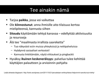Tee ainakin nämä
  • Tarjoa paikka, jossa voi vaikuttaa
  • Ole kiinnostunut: anna ihmisille aito tilaisuus kertoa
    mielipiteensä, kannusta siihen
  • Sitoudu käyttämään tehtyä kanavaa – edellyttää aktiivisuutta
    ja resursseja
  • Älä tee ”maailmasta irrallista saareketta”
         – Tuo näkyvästi esiin muissa yhteyksissä ja nettipalveluissa
         – Hyödynnä sosiaaliset verkostot!
         – Kannusta linkittämään, näytä viittaukset ja pingbackit
  • Hyväksy ikuinen keskeneräisyys: palvelua tulee kehittää
    käyttäjien palautteen ja arvioinnin pohjalta

Lisää aiheesta blogissani: http://harto.wordpress.com/2011/10/21/perustetaan-verkkoyhteiso-helpommin-sanottu-kuin-tehty/
 