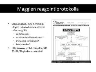 Maggien reagointiprotokolla

• Selkeä kaavio, miten erilaisiin
  blogiin tuleviin kommentteihin
  tulee reagoida
    –   Vastataanko?
    –   Vaatiiko tiedollista oikaisua?
    –   Otetaanko tarkkailuun?
    –   Poistetaanko?
• http://www.scribd.com/doc/311
  33188/Blogin-kommentointi
 