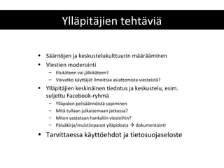 Ylläpitäjien tehtäviä

• Sääntöjen ja keskustelukulttuurin määrääminen
• Viestien moderointi
    – Etukäteen vai jälkikäteen?
    – Voivatko käyttäjät ilmoittaa asiattomista viesteistä?
• Ylläpitäjien keskinäinen tiedotus ja keskustelu, esim.
  suljettu Facebook-ryhmä
    –   Ylläpidon pelisäännöistä sopiminen
    –   Mitä tullaan julkaisemaan jatkossa?
    –   Miten vastataan hankaliin viesteihin?
    –   Päiväkirja/muistiinpanot ylläpidosta  dokumentointi
• Tarvittaessa käyttöehdot ja tietosuojaseloste
 