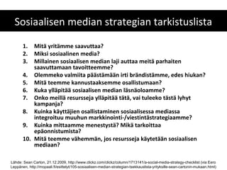 Sosiaalisen median strategian tarkistuslista

       1.  Mitä yritämme saavuttaa?
       2.  Miksi sosiaalinen media?
       3.  Millainen sosiaalisen median laji auttaa meitä parhaiten
           saavuttamaan tavoitteemme?
       4. Olemmeko valmiita päästämään irti brändistämme, edes hiukan?
       5. Mitä teemme kannustaaksemme osallistumaan?
       6. Kuka ylläpitää sosiaalisen median läsnäoloamme?
       7. Onko meillä resursseja ylläpitää tätä, vai tuleeko tästä lyhyt
           kampanja?
       8. Kuinka käyttäjien osallistaminen sosiaalisessa mediassa
           integroituu muuhun markkinointi-/viestintästrategiaamme?
       9. Kuinka mittaamme menestystä? Mikä tarkoittaa
           epäonnistumista?
       10. Mitä teemme vähemmän, jos resursseja käytetään sosiaalisen
           mediaan?

Lähde: Sean Carton, 21.12.2009, http://www.clickz.com/clickz/column/1713141/a-social-media-strategy-checklist (via Eero
Leppänen, http://mopaali.fi/esittelyt/105-sosiaalisen-median-strategian-tsekkauslista-yrityksille-sean-cartonin-mukaan.html)
 