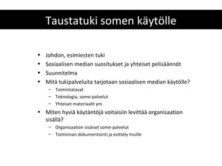 Taustatuki somen käytölle

•   Johdon, esimiesten tuki
•   Sosiaalisen median suositukset ja yhteiset pelisäännöt
•   Suunnitelma
•   Mitä tukipalveluita tarjotaan sosiaalisen median käytölle?
     – Toimintatavat
     – Teknologia, some-palvelut
     – Yhteiset materiaalit ym.
• Miten hyviä käytäntöjä voitaisiin levittää organisaation
  sisällä?
     – Organisaation sisäiset some-palvelut
     – Toiminnan dokumentointi ja esittely muille
 