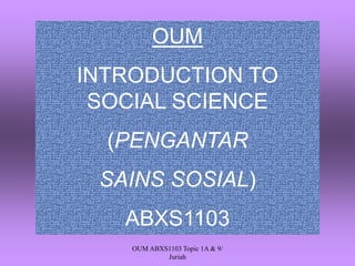 OUM 
INTRODUCTION TO SOCIAL SCIENCE 
(PENGANTAR 
SAINS SOSIAL) 
ABXS1103 
OUM ABXS1103 Topic 1A & 9/ 
Juriah 
 