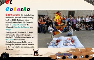 EL
Colacho
Baby jumping(El Colacho) is a
traditional Spanish holiday dating
back to 1620 that takes place
annually to celebrate the Catholic
feast of Corpus Christi in the
village of Castrillo de Murcia near
Burgos
During the act, known as El Salto
del Colacho (the devil's jump) or
simply El Colacho, men dressed as
the Devil (known as the
Colacho) jump over babies born
during the previous twelve months
of the year who lie on mattresses in
the street.
 
