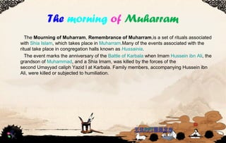 The morning of Muharram
TheMourning of Muharram,Remembrance of Muharram,isasetofritualsassociated
withShiaIslam,whichtakesplaceinMuharram.Manyoftheeventsassociatedwiththe
ritualtakeplaceincongregationhallsknownasHussainia.
TheeventmarkstheanniversaryoftheBattleofKarbalawhenImamHusseinibnAli,the
grandsonofMuhammad,andaShiaImam,waskilledbytheforcesofthe
secondUmayyadcaliphYazidIatKarbala.Familymembers,accompanyingHusseinibn
Ali,werekilledorsubjectedtohumiliation.
 