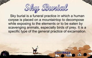 Sky burial is a funeral practice in which a human
corpse is placed on a mountaintop to decompose
while exposing to the elements or to be eaten by
scavenging animals, especially birds of prey. It is a
specific type of the general practice of excarnation.
 