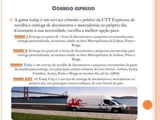 CORREIO EXPRESSO


A gama today é um serviço cómodo e prático da CTT Expresso, de
recolha e entrega de documentos e mercadorias no próprio dia.
Consoante a sua necessidade, escolha a melhor opção para:
TODAY 1:Entrega no prazo de 1 hora de documentos e pequenas encomendas para
entrega personalizada, na mesma cidade ou área Metropolitana de Lisboa, Porto e
Braga.
TODAY 2: Entrega no prazo de 2 horas de documentos e pequenas encomendas para
entrega personalizada, na mesma cidade ou área Metropolitana de Lisboa, Porto e
Braga.

TODAY: Today é um serviço de recolha de documentos e pequenas encomendas da parte
da manhã para entrega, nos principais centros urbanos do eixo litoral - Lisboa, Leiria,
Coimbra, Aveiro, Porto e Braga no mesmo dia, até às 19H00.
TODAY CITY : O Today City é o serviço de entrega de documentos e mercadorias no
próprio dia, nos principais centros urbanos do eixo litoral do país.

 