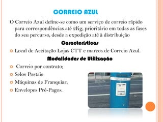CORREIO AZUL
O Correio Azul define-se como um serviço de correio rápido
para correspondências até 2Kg, prioritário em todas as fases
do seu percurso, desde a expedição até à distribuição
Características
 Local de Aceitação Lojas CTT e marcos de Correio Azul.
Modalidades de Utilização
 Correio por contrato;
 Selos Postais
 Máquinas de Franquiar;
 Envelopes Pré-Pagos.

 