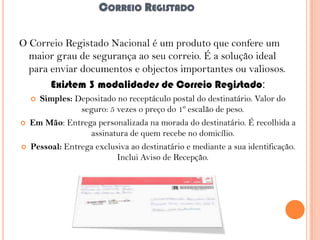 CORREIO REGISTADO
O Correio Registado Nacional é um produto que confere um
maior grau de segurança ao seu correio. É a solução ideal
para enviar documentos e objectos importantes ou valiosos.
Existem 3 modalidades de Correio Registado:
Simples: Depositado no receptáculo postal do destinatário. Valor do
seguro: 5 vezes o preço do 1º escalão de peso.
Em Mão: Entrega personalizada na morada do destinatário. É recolhida a
assinatura de quem recebe no domicílio.
Pessoal: Entrega exclusiva ao destinatário e mediante a sua identificação.
Inclui Aviso de Recepção.






 