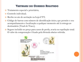 VANTAGENS DO CORREIO REGISTADO







Tratamento especial e prioritário;
Controlo individual;
Recibo no ato de aceitação na Loja CTT;
Código de barras com número de identificação único, que permite o seu
acompanhamento e localização a qualquer momento até à entrega ao
destinatário (Track & Trace);
Seguro incluído no preço para casos de perda, avaria ou espoliação total.
O valor da compensação é fixado pela fórmula abaixo referida.

 