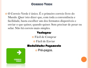 CORREIO VERDE


O Correio Verde é único. É o primeiro correio livre do
Mundo. Quer isto dizer que, com toda a conveniência e
facilidade, basta escolher um dos formatos disponíveis e
enviar o que quiser, quando quiser. Sem precisar de pesar ou
selar. Não há correio mais simples.
Vantagens
 Fácil de Comprar
 Fácil de Enviar
Modalidades Pagamento
 Pré-pagos.

 