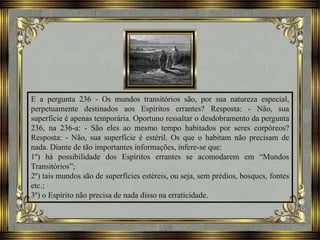 E a pergunta 236 - Os mundos transitórios são, por sua natureza especial,
perpetuamente destinados aos Espíritos errantes? Resposta: - Não, sua
superfície é apenas temporária. Oportuno ressaltar o desdobramento da pergunta
236, na 236-a: - São eles ao mesmo tempo habitados por seres corpóreos?
Resposta: - Não, sua superfície é estéril. Os que o habitam não precisam de
nada. Diante de tão importantes informações, infere-se que:
1º) há possibilidade dos Espíritos errantes se acomodarem em “Mundos
Transitórios”;
2º) tais mundos são de superfícies estéreis, ou seja, sem prédios, bosques, fontes
etc.;
3º) o Espírito não precisa de nada disso na erraticidade.
 