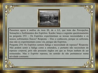 Passemos agora à análise do item III, de o LE, que trata das Percepções,
Sensações e Sofrimentos dos Espíritos. Kardec lança o seguinte questionamento
na pergunta 253: - Os Espíritos experimentam as nossas necessidades e os
nossos sofrimentos físicos? Resposta: - Eles o conhecem, porque os sofreram,
mas não os experimentam como vós, porque são Espíritos.
Pergunta 254: Os Espíritos sentem fadiga e necessidade de repouso? Resposta:
Não podem sentir a fadiga como a entendeis, e portanto não necessitam do
repouso corporal, pois não possuem órgãos em que as forças tenham de ser
restauradas. Mas o Espírito repousa, no sentido de não permanecer numa
atividade constante.
 
