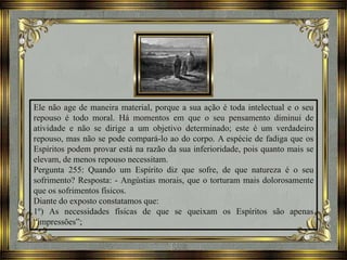 Ele não age de maneira material, porque a sua ação é toda intelectual e o seu
repouso é todo moral. Há momentos em que o seu pensamento diminui de
atividade e não se dirige a um objetivo determinado; este é um verdadeiro
repouso, mas não se pode compará-lo ao do corpo. A espécie de fadiga que os
Espíritos podem provar está na razão da sua inferioridade, pois quanto mais se
elevam, de menos repouso necessitam.
Pergunta 255: Quando um Espírito diz que sofre, de que natureza é o seu
sofrimento? Resposta: - Angústias morais, que o torturam mais dolorosamente
que os sofrimentos físicos.
Diante do exposto constatamos que:
1º) As necessidades físicas de que se queixam os Espíritos são apenas
“impressões”;
 