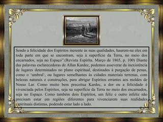 Sendo a felicidade dos Espíritos inerente às suas qualidades, haurem-na eles em
toda parte em que se encontram, seja à superfície da Terra, no meio dos
encarnados, seja no Espaço”.(Revista Espírita. Março de 1865, p. 100) Diante
das palavras esclarecedoras de Allan Kardec, podemos asseverar da inexistência
de lugares determinados no plano espiritual, destinados à purgação de penas,
como o ‘umbral‘, ou lugares semelhantes às cidades materiais terrenas, com
belezas naturais e construções, para abrigar Espíritos errantes aos moldes de
Nosso Lar. Como muito bem preceitua Kardec, a dor ou a felicidade é
vivenciada pelos Espíritos, seja na superfície da Terra no meio dos encarnados,
seja no Espaço. Como também dois Espíritos, um feliz e outro infeliz não
precisam estar em regiões diferentes para vivenciarem suas realidades
espirituais distintas, podendo estar lado a lado.
 