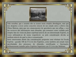 Vale ressaltar, que o assunto não se exaure nesta simples abordagem, mas que
nos desperte a rever certos conceitos através de um estudo sério e efetivo das
Obras Básicas, para que nos emancipemos da ignorância que nos aflige, e nos
faz escravos das informações mais absurdas, que tomamos como verdade pelo
simples fato de virem do plano espiritual através de um determinado Espírito, às
vezes utilizando-se de nome respeitável, ou pela consideração devida ao
médium através do qual se deu a comunicação.
Seria interessante diante das considerações propostas uma releitura da Escala
Espírita - questão 100 de O Livro dos Espíritos, como também um estudo mais
aprofundado dos processos de obsessão, mistificação e fascinação,
brilhantemente tratados pelos Espíritos Superiores em O Livro dos Médiuns.
 