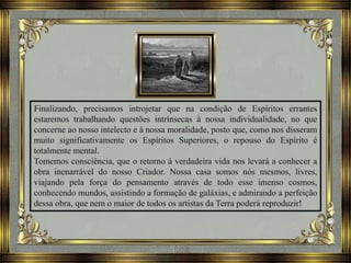 Finalizando, precisamos introjetar que na condição de Espíritos errantes
estaremos trabalhando questões intrínsecas à nossa individualidade, no que
concerne ao nosso intelecto e à nossa moralidade, posto que, como nos disseram
muito significativamente os Espíritos Superiores, o repouso do Espírito é
totalmente mental.
Tomemos consciência, que o retorno à verdadeira vida nos levará a conhecer a
obra inenarrável do nosso Criador. Nossa casa somos nós mesmos, livres,
viajando pela força do pensamento através de todo esse imenso cosmos,
conhecendo mundos, assistindo a formação de galáxias, e admirando a perfeição
dessa obra, que nem o maior de todos os artistas da Terra poderá reproduzir!
 