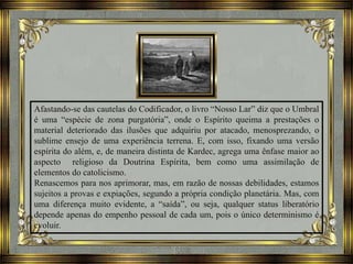 Afastando-se das cautelas do Codificador, o livro “Nosso Lar” diz que o Umbral
é uma “espécie de zona purgatória”, onde o Espírito queima a prestações o
material deteriorado das ilusões que adquiriu por atacado, menosprezando, o
sublime ensejo de uma experiência terrena. E, com isso, fixando uma versão
espírita do além, e, de maneira distinta de Kardec, agrega uma ênfase maior ao
aspecto religioso da Doutrina Espírita, bem como uma assimilação de
elementos do catolicismo.
Renascemos para nos aprimorar, mas, em razão de nossas debilidades, estamos
sujeitos a provas e expiações, segundo a própria condição planetária. Mas, com
uma diferença muito evidente, a “saída”, ou seja, qualquer status liberatório
depende apenas do empenho pessoal de cada um, pois o único determinismo é
evoluir.
 