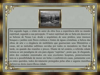 Em segundo lugar, o relato do autor da obra foca a experiência dele no mundo
espiritual, segundo a sua percepção. O autor espiritual não se furta em descrever
as belezas de Nosso Lar, desde a arquitetura de seus prédios, seus imensos
bosques e jardins com flores exóticas e fontes de águas cristalinas, a beleza das
obras de arte e a elegância do mobiliário que guarneciam seus Ministérios e
casas, até as melodias sublimes ouvidas por todos os moradores no final da
tarde, ou quando das reuniões e preces. Diante de tal cenário, a referida cidade
tornou-se um paradigma de céu para alguns “espíritas“, posto que, lá chegando,
além dos cuidados ministrados em seus excelentes hospitais, posteriormente
tem-se a possibilidade de morar em belas e confortáveis casas, juntamente com
os entes queridos, todos devidamente protegidos pelas altas e seguras muralhas
defensivas desta maravilhosa cidade.
 