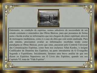 Entretanto, na condição de espíritas, somos sabedores da necessidade de um
estudo constante e sistemático das Obras Básicas, para que possamos de forma
justa e lúcida avaliar as informações que nos chegam do plano espiritual, através
de mensagens mediúnicas, como é o caso da obra que está sendo analisada. Para
este intento, precisamos avaliar as informações recebidas tendo como
paradigma as Obras Básicas, posto que estas, passaram pelo Controle Universal
das Comunicações Espíritas, como bem nos esclarece Allan Kardec, o insigne
Codificador da Doutrina dos Espíritos, na parte introdutória de O Evangelho
Segundo o Espiritismo. Inicialmente, faremos uma breve análise do que nos
dizem os Espíritos Superiores em O Livro dos Espíritos, quando em seu
Capítulo VI, trata da “Vida Espírita“.
 