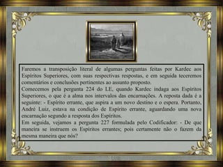 Faremos a transposição literal de algumas perguntas feitas por Kardec aos
Espíritos Superiores, com suas respectivas respostas, e em seguida teceremos
comentários e conclusões pertinentes ao assunto proposto.
Comecemos pela pergunta 224 do LE, quando Kardec indaga aos Espíritos
Superiores, o que é a alma nos intervalos das encarnações. A reposta dada é a
seguinte: - Espírito errante, que aspira a um novo destino e o espera. Portanto,
André Luiz, estava na condição de Espírito errante, aguardando uma nova
encarnação segundo a resposta dos Espíritos.
Em seguida, vejamos a pergunta 227 formulada pelo Codificador: - De que
maneira se instruem os Espíritos errantes; pois certamente não o fazem da
mesma maneira que nós?
 