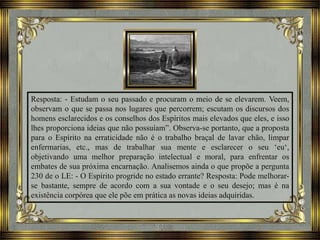 Resposta: - Estudam o seu passado e procuram o meio de se elevarem. Veem,
observam o que se passa nos lugares que percorrem; escutam os discursos dos
homens esclarecidos e os conselhos dos Espíritos mais elevados que eles, e isso
lhes proporciona ideias que não possuíam”. Observa-se portanto, que a proposta
para o Espírito na erraticidade não é o trabalho braçal de lavar chão, limpar
enfermarias, etc., mas de trabalhar sua mente e esclarecer o seu ‘eu‘,
objetivando uma melhor preparação intelectual e moral, para enfrentar os
embates de sua próxima encarnação. Analisemos ainda o que propõe a pergunta
230 de o LE: - O Espírito progride no estado errante? Resposta: Pode melhorar-
se bastante, sempre de acordo com a sua vontade e o seu desejo; mas é na
existência corpórea que ele põe em prática as novas ideias adquiridas.
 
