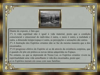 Diante do exposto, é fato que:
1º) A vida espiritual não é igual à vida material, posto que a condição
consciencial e emocional do indivíduo é outra, o meio é outro, a realidade é
outra, a dimensão tempo/espaço é outra, as percepções e sensações são outras.
2º) A Instrução dos Espíritos errantes não se faz da mesma maneira que a dos
encarnados;
3º) O progresso efetivo do Espírito só se dá através da existência corpórea, que
é quando ele põe em prática as novas ideias adquiridas no Espaço.
No entanto, no que se depreende de Nosso Lar, os Espíritos errantes vivem na
espiritualidade uma vida semelhante à vida dos encarnados, posto que:
a) os Espíritos moram em casas com suas famílias;
 