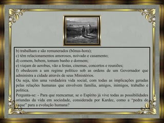 b) trabalham e são remunerados (bônus-hora);
c) têm relacionamentos amorosos, noivado e casamento;
d) comem, bebem, tomam banho e dormem;
e) viajam de aerobus, vão a festas, cinemas, concertos e reuniões;
f) obedecem a um regime político sob as ordens de um Governador que
administra a cidade através de seus Ministérios.
Ou seja, têm uma verdadeira vida social, com todas as implicações geradas
pelas relações humanas que envolvem família, amigos, inimigos, trabalho e
política.
Pergunta-se: - Para que reencarnar, se o Espírito já vive todas as possibilidades
oriundas da vida em sociedade, considerada por Kardec, como a “pedra de
toque” para a evolução humana?
 