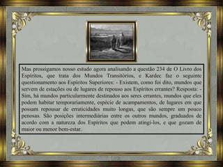 Mas prossigamos nosso estudo agora analisando a questão 234 de O Livro dos
Espíritos, que trata dos Mundos Transitórios, e Kardec faz o seguinte
questionamento aos Espíritos Superiores: - Existem, como foi dito, mundos que
servem de estações ou de lugares de repouso aos Espíritos errantes? Resposta: -
Sim, há mundos particularmente destinados aos seres errantes, mundos que eles
podem habitar temporariamente, espécie de acampamentos, de lugares em que
possam repousar de erraticidades muito longas, que são sempre um pouco
penosas. São posições intermediárias entre os outros mundos, graduados de
acordo com a natureza dos Espíritos que podem atingi-los, e que gozam de
maior ou menor bem-estar.
 