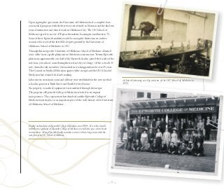 Upon signing the agreement, the University of Oklahoma had a complete four-
year medical program, with the first two years of study in Norman and the final two
years of instruction and clinical work in Oklahoma City. The OU School of
Medicine agreed to receive 47 Epworth students, boosting its enrollment to 72.
Some of these Epworth students would be among the thirteen men and two
women who received the first M.D. degrees granted by the University of
Oklahoma School of Medicine in 1911.
Through this merger, the University of Oklahoma School of Medicine obtained
some of the most capable physicians in Oklahoma as instructors. Twenty Epworth
physicians, approximately one-half of the Epworth faculty, joined the faculty of the




                                                                                                                                                                          Courtesy OU Medical Center
new four-year school, contributing their services free of charge. Of the school's 30
new clinical faculty members 12 remained in teaching positions for over 25 years.
The Council on Medical Education approved the merger and the OU School of
Medicine, thus, retained its class A ranking.
Laboratories, recitation rooms and a library were established for the new medical                A clinical laboratory used by students of the OU School of Medicine in
school in quarters at Tenth Street and North Dewey Avenue.                                       1911.
No property or medical equipment was transferred through the merger.
The property of Epworth College of Medicine reverted to its original
incorporators. The corporation then dissolved and the Epworth College of
Medicine took its place as an important piece of the early history of the University
of Oklahoma School of Medicine.




Faculty and students of Epworth College of Medicine circa 1909. -It is to the school’s
credit that no graduate of Epworth College of Medicine ever failed to pass a state board
examination. -Many Epworth faculty members went on to have long careers with the
now, four-year, OU School of Medicine.




                                                                                           —7—
 