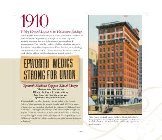 1910
Wesley Hospital Locates to the Herskowitz Building.
With Wesley Hospital in operation for just 11 months, and with their confidence in
the future of the bustling Oklahoma City high, Dr. and Mrs. Camp made
arrangements to move their new facility into more spacious and upscale
accommodations. They chose the Herskowitz Building, a handsome structure at
the northeast corner of Broadway Avenue and Grand Boulevard, just two buildings
south from their current location. The new situation on the 11th and 12th floors
would allow the addition of 16 beds, bringing the hospital’s total to 24.




   Epworth Students Support School Merger
                   “Brains, nerves, blood and pus,
                What in the deuce is the matter with us,
                Long bones, short bones, bones we saw,
                 Epworth Medics, Rah! Rah! Rah!”
With this playful – but rather disturbing – rhyme, students of the Epworth
College of Medicine took to the streets on Saturday March 12, 1910 in support
of the proposed merger of their school with the University of Oklahoma School
of Medicine. Carrying placards, waving banners and shouting into megaphones,
they criss-crossed the business and residential districts of Oklahoma City noisily
making their support known. When their day's work was completed, as the Daily
                                                                                     Wesley Hospital atop the Herskowitz Building. Although this hand-tinted
Oklahoman reported it,“the whole crowd made a raid on the playhouses and took
                                                                                     photographic postcard shows a rooftop sign advertising Wesley Hospital, a close
in the shows.”                                                                       examination reveals that it is drawn in by hand. It is unclear if a sign was ever
                                                                                     actually constructed.


                                                                             —8—
 