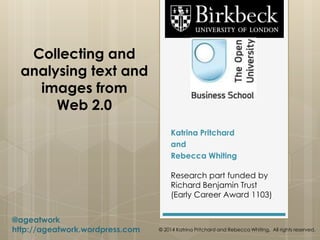 Collecting and
analysing text and
images from
Web 2.0
Katrina Pritchard
and
Rebecca Whiting
Research part funded by
Richard Benjamin Trust
(Early Career Award 1103)
@ageatwork
http://ageatwork.wordpress.com © 2014 Katrina Pritchard and Rebecca Whiting. All rights reserved.
 