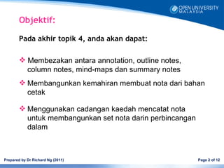 Objektif:

        Pada akhir topik 4, anda akan dapat:

         Membezakan antara annotation, outline notes,
          column notes, mind-maps dan summary notes
         Membangunkan kemahiran membuat nota dari bahan
          cetak

         Menggunakan cadangan kaedah mencatat nota
          untuk membangunkan set nota darin perbincangan
          dalam



Prepared by Dr Richard Ng (2011)                           Page 2 of 12
 