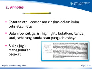 2. Annotasi



        Catatan atau contengan ringkas dalam buku
         teks atau nota
        Dalam bentuk garis, highlight, bulatkan, tanda
         soal, sebarang tanda atau pangkah dsbnya

        Boleh juga
         menggunakan
         pelekat

Prepared by Dr Richard Ng (2011)                     Page 4 of 12
 