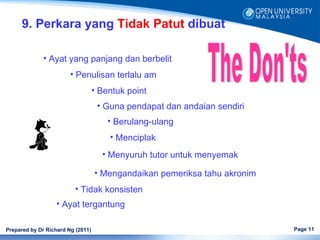 9. Perkara yang Tidak Patut dibuat

              • Ayat yang panjang dan berbelit
                        • Penulisan terlalu am
                                   • Bentuk point
                                    • Guna pendapat dan andaian sendiri
                                       • Berulang-ulang
                                       • Menciplak
                                     • Menyuruh tutor untuk menyemak

                                   • Mengandaikan pemeriksa tahu akronim
                          • Tidak konsisten
                  • Ayat tergantung

Prepared by Dr Richard Ng (2011)                                           Page 11
 