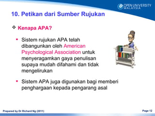 10. Petikan dari Sumber Rujukan

       Kenapa APA?

           Sistem rujukan APA telah
            dibangunkan oleh American
            Psychological Association untuk
            menyeragamkan gaya penulisan
            supaya mudah difahami dan tidak
            mengelirukan

           Sistem APA juga digunakan bagi memberi
            penghargaan kepada pengarang asal



Prepared by Dr Richard Ng (2011)                     Page 12
 