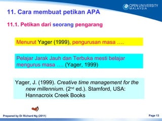 11. Cara membuat petikan APA
   11.1. Petikan dari seorang pengarang


         Menurut Yager (1999), pengurusan masa ….


         Pelajar Jarak Jauh dan Terbuka mesti belajar
         mengurus masa …. (Yager, 1999)


         Yager, J. (1999). Creative time management for the
            new millennium. (2nd ed.). Stamford, USA:
            Hannacroix Creek Books


Prepared by Dr Richard Ng (2011)                              Page 13
 