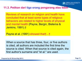 11.3. Petikan dari tiga orang pengarang atau lebih

      Reviews of research on religion and health have
      concluded that at least some types of religious
      behaviors are related to higher levels of physical
      and mental health (Payne, Bergin, Bielema &
      Jenkins, 1991). 

      Payne et al. (1991) showed that ... 


      When a source that has three, four, or five authors
      is cited, all authors are included the first time the
      source is cited. When that source is cited again, the
      first author's surname and "et al." are used.

Prepared by Dr Richard Ng (2011)                              Page 15
 