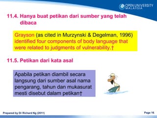11.4. Hanya buat petikan dari sumber yang telah
         dibaca

         Grayson (as cited in Murzynski & Degelman, 1996)
         identified four components of body language that
         were related to judgments of vulnerability. 

   11.5. Petikan dari kata asal

         Apabila petikan diambil secara
         langsung dari sumber asal nama
         pengarang, tahun dan mukasurat
         mesti disebut dalam petikan 


Prepared by Dr Richard Ng (2011)                            Page 16
 